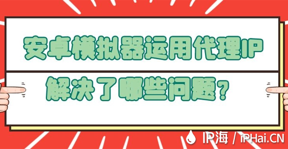 安卓模拟器运用代理IP解决了哪些问题？